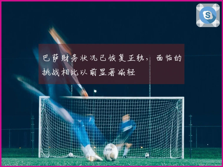 巴萨财务状况已恢复正轨，面临的挑战相比以前显著减轻