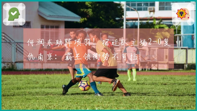 何润东助阵项羽！宿迁队主场2-0复仇南京：霸王领衔势不可挡