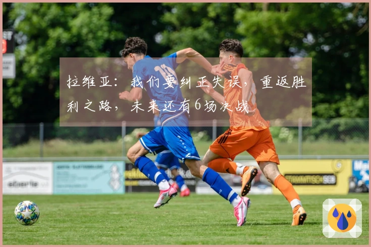 拉维亚：我们要纠正失误，重返胜利之路，未来还有6场决战