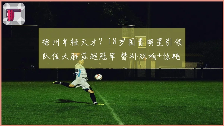 徐州年轻天才？18岁国青明星引领队伍大胜苏超冠军 替补双响+惊艳一条龙