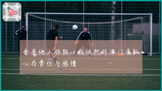 舍弃他人劝阻，我依然对津门虎队心存责任与感情