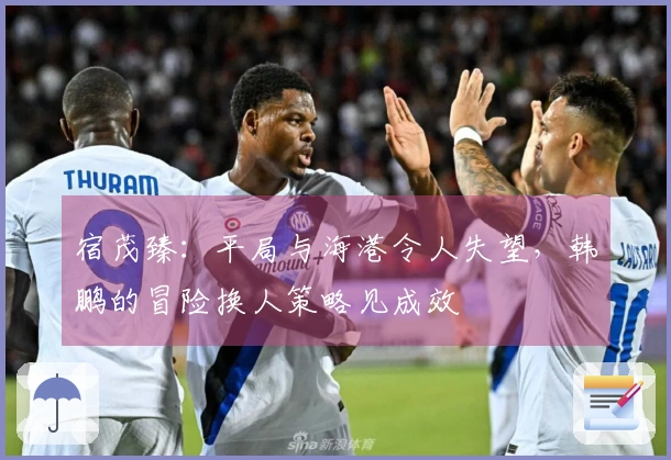 宿茂臻：平局与海港令人失望，韩鹏的冒险换人策略见成效