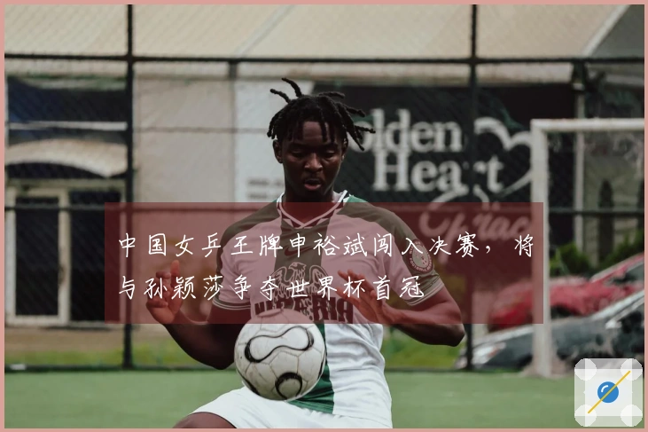 中国女乒王牌申裕斌闯入决赛，将与孙颖莎争夺世界杯首冠
