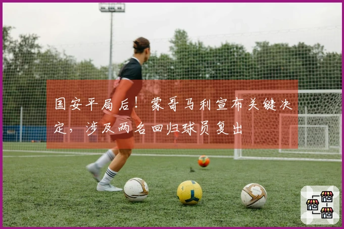 国安平局后！蒙哥马利宣布关键决定，涉及两名回归球员复出