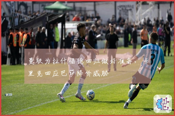 曼联为拉什福德回归做好准备，卡里克回应巴萨降价威胁
