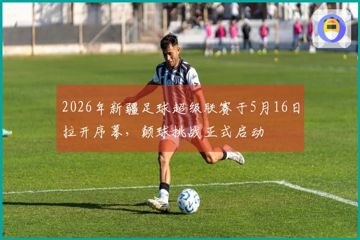 2026年新疆足球超级联赛于5月16日拉开序幕，颠球挑战正式启动
