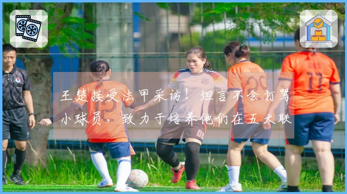 王楚接受法甲采访！坦言不会打骂小球员，致力于培养他们在五大联赛站稳脚跟