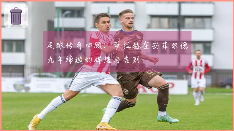 足球传奇回顾：萨拉赫在安菲尔德九年缔造的辉煌与告别