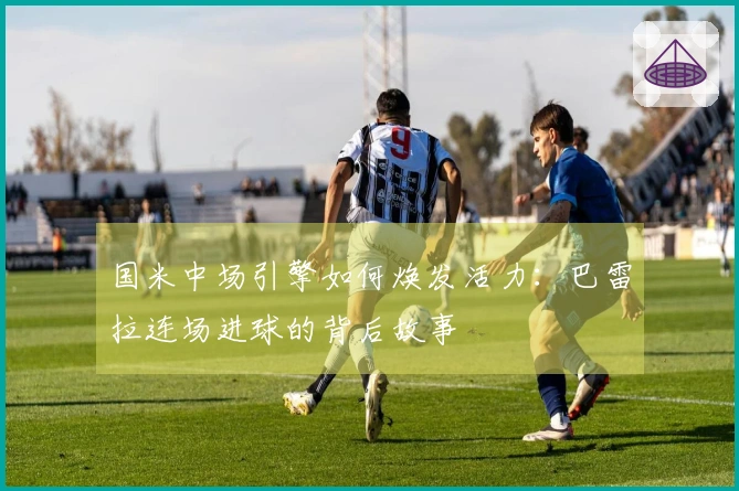 国米中场引擎如何焕发活力：巴雷拉连场进球的背后故事