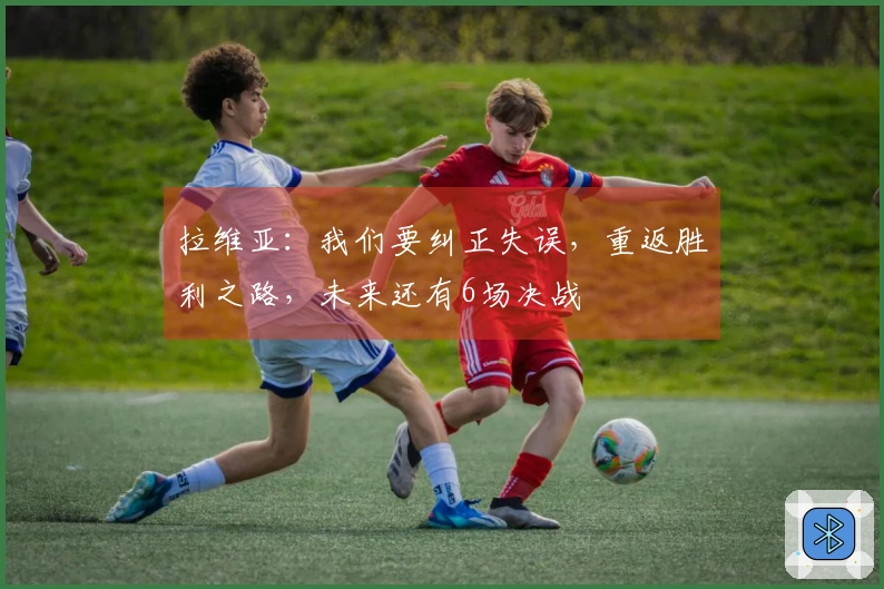 拉维亚：我们要纠正失误，重返胜利之路，未来还有6场决战