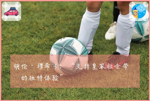 胡伦·穆希卡：“支持皇家社会带来的独特体验”