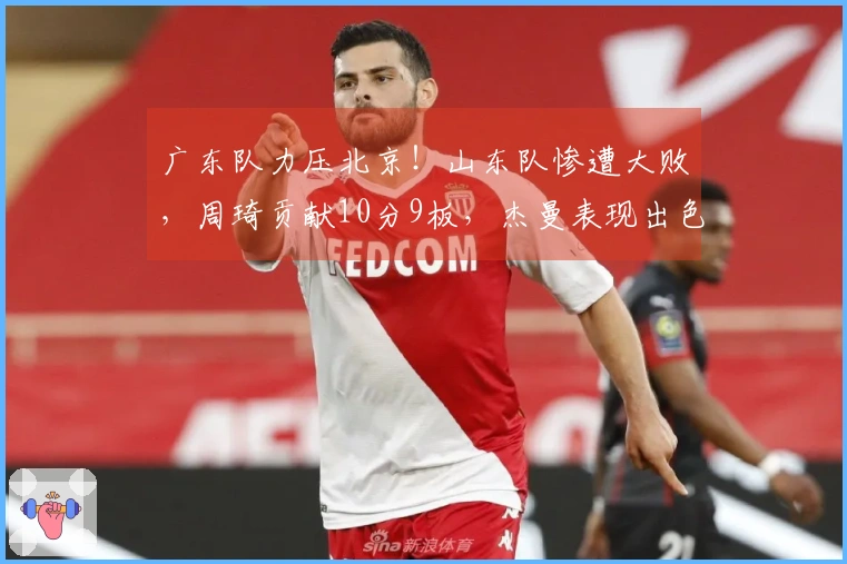 广东队力压北京！山东队惨遭大败，周琦贡献10分9板，杰曼表现出色拿下23分8板