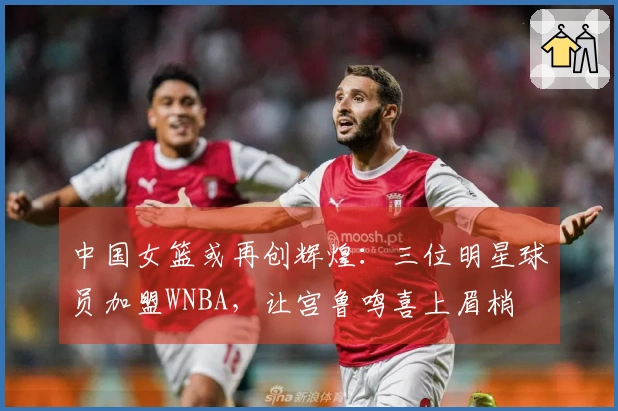 中国女篮或再创辉煌：三位明星球员加盟WNBA，让宫鲁鸣喜上眉梢