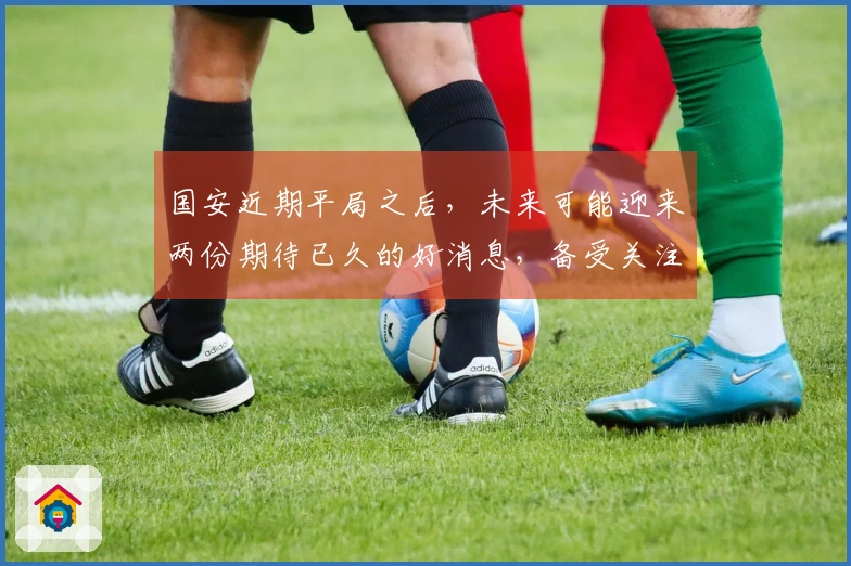 国安近期平局之后，未来可能迎来两份期待已久的好消息，备受关注