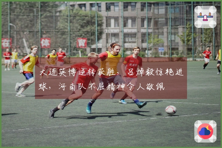 大连英博逆转获胜，吕焯毅惊艳进球，河南队不屈精神令人敬佩