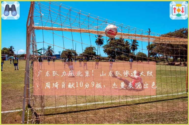 广东队力压北京！山东队惨遭大败，周琦贡献10分9板，杰曼表现出色拿下23分8板