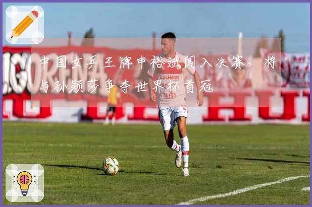 中国女乒王牌申裕斌闯入决赛，将与孙颖莎争夺世界杯首冠