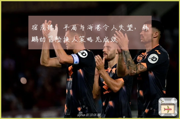 宿茂臻：平局与海港令人失望，韩鹏的冒险换人策略见成效