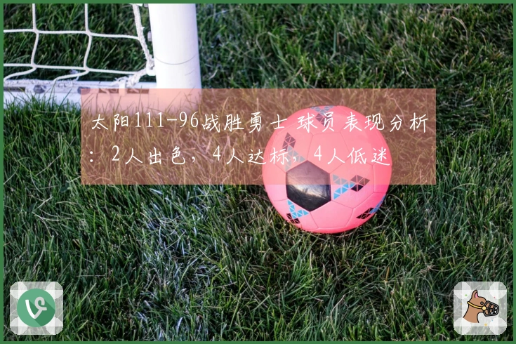太阳111-96战胜勇士 球员表现分析：2人出色，4人达标，4人低迷