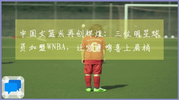 中国女篮或再创辉煌：三位明星球员加盟WNBA，让宫鲁鸣喜上眉梢