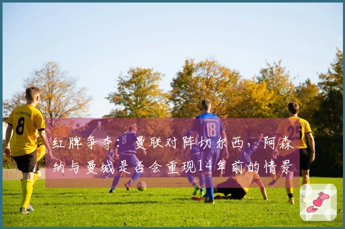 红牌争夺：曼联对阵切尔西，阿森纳与曼城是否会重现14年前的情景？