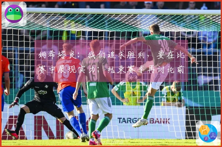 姆希塔良：我们追求胜利，要在比赛中展现实力；结束赛季再讨论前景