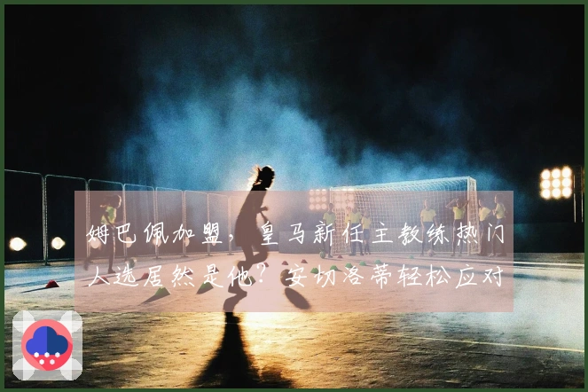姆巴佩加盟，皇马新任主教练热门人选居然是他？安切洛蒂轻松应对